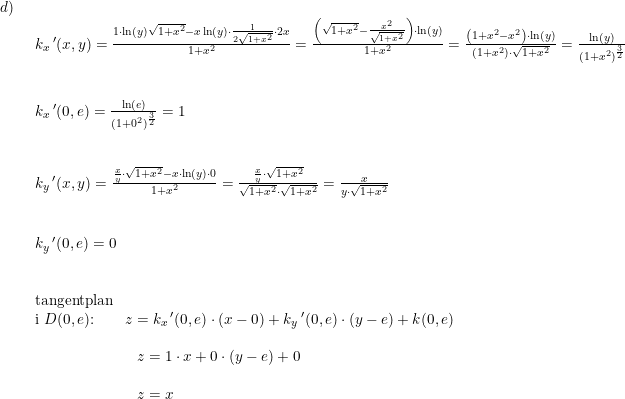 \small \small \begin{array}{llllll} d)\\& \begin{array}{llllll} k_x{}{\,}'(x,y)=\frac{1\cdot \ln(y)\sqrt{1+x^2}-x\ln(y)\cdot \frac{1}{2\sqrt{1+x^2}}\cdot 2x}{1+x^2}= \frac{\left ( \sqrt{1+x^2}-\frac{x^2}{\sqrt{1+x^2}} \right )\cdot \ln(y)}{1+x^2}=\frac{\left (1+x^2-x^2 \right )\cdot \ln(y)}{(1+x^2)\cdot \sqrt{1+x^2}}=\frac{\ln(y)}{(1+x^2)^{\frac{3}{2}}}\\\\\\ k_x{}{\,}'(0,e)=\frac{\ln(e)}{(1+0^2)^{\frac{3}{2}}}=1\\\\\\ k_y{}{\,}'(x,y)=\frac{\frac{x}{y}\cdot \sqrt{1+x^2}-x\cdot \ln(y)\cdot 0}{1+x^2}=\frac{\frac{x}{y}\cdot \sqrt{1+x^2}}{\sqrt{1+x^2}\cdot \sqrt{1+x^2}}=\frac{x}{y\cdot \sqrt{1+x^2}} \\\\\\ k_y{}{\,}'(0,e)=0 \\\\\\ \textup{tangentplan}\\ \textup{i }D(0,e)\textup{:}\qquad z=k_x{\, }'(0,e)\cdot (x-0)+k_y{\, }'(0,e)\cdot (y-e)+k(0,e)\\\\ \qquad \qquad \qquad \; \; \, z=1\cdot x+0\cdot (y-e)+0\\\\ \qquad \qquad \qquad \; \; \, z=x \end{array}\end{array}