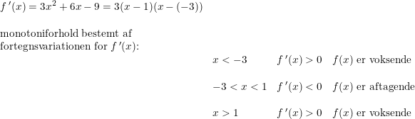 \small \small \begin{array}{llllll} f{\, }'(x)=3x^2+6x-9=3(x-1)(x-(-3))\\\\\textup{monotoniforhold bestemt af} \\\textup{fortegnsvariationen for }f{\, }'(x)\textup{:}\\ &x< -3&f{\, }'(x)>0&f(x)\textup{ er voksende}\\\\ &-3< x<1 &f{\, }'(x)< 0&f(x)\textup{ er aftagende}\\\\ &x> 1&f{\, }'(x)>0&f(x)\textup{ er voksende} \end{array}