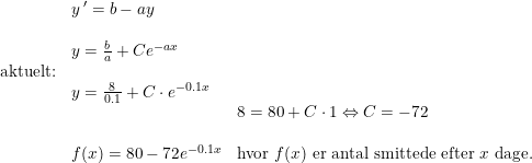 \small \small \begin{array}{llllll}& y{\,}'=b-ay\\\\& y=\frac{b}{a}+Ce^{-ax}\\ \textup{aktuelt:}\\& y=\frac{8}{0.1}+C\cdot e^{-0.1x}\\&&8=80+C\cdot 1\Leftrightarrow C=-72\\\\& f(x)=80-72e^{-0.1x}& \textup{hvor }f(x) \textup{ er antal smittede efter }x\textup{ dage.}\end{array}