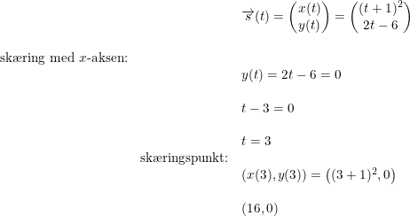 \small \small \begin{array}{llllll}&& \overrightarrow{s}(t)=\begin{pmatrix} x(t)\\ y(t) \end{pmatrix}=\begin{pmatrix} (t+1)^2\\ 2t-6 \end{pmatrix} \\\\ \textup{sk\ae ring med }x\textup{-aksen:}\\&& y(t)=2t-6=0\\\\&& t-3=0\\\\&&t=3\\&\textup{sk\ae ringspunkt:}\\&&\left ( x(3),y(3) \right )=\left ( (3+1)^2,0 \right )\\\\&& \left ( 16,0 \right ) \end{array}