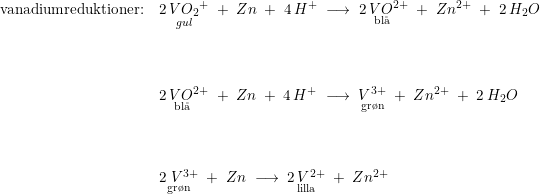 \small \small \begin{array}{llllll}\textup{vanadiumreduktioner:}& \underset{gul}{2\, {VO_2}^+}\; +\; Zn\; +\; 4\, H^+\; \longrightarrow \;\underset{\textup{bl\aa \ }}{ 2\, V{O}{^{2+}}}\; +\; Zn{^{2+}}\; +\; 2\, H_2O\\\\\\\\ &\underset{\textup{bl\aa \ }}{ 2\, V{O}{^{2+}}}\; +\; Zn \; +\; 4\, H^+\;\longrightarrow\; \underset{\textup{gr\o n}}{V^{3+}}\; +\; Zn^{2+} \; +\; 2\, H_2O\\\\\\\\& \underset{\textup{gr\o n}}{2\; V^{3+}}\; +\; Zn\; \longrightarrow \; \underset{\textup{lilla}}{2\, V^{2+}}\; +\; Zn^{2+} \end{array}