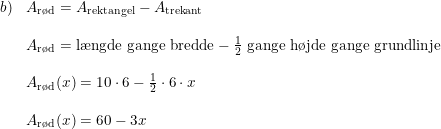 \small \small \begin{array}{llllll}b)& A_{\textup{r\o d}}=A_{\textup{rektangel}} - A_{\textup{trekant}}\\\\& A_{\textup{r\o d}}=\textup{l\ae ngde gange bredde} -\frac{1}{2}\textup{ gange h\o jde gange grundlinje}\\\\ &A_{\textup{r\o d}}(x)=10 \cdot 6 - \frac{1}{2}\cdot 6 \cdot x\\\\ &A_{\textup{r\o d}}(x) = 60 - 3x \end{array}