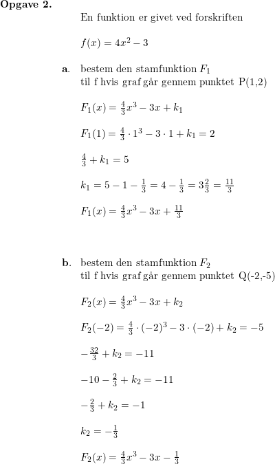\small \small \begin{array}{lllllll} \textbf{Opgave 2.}\\ &&\textup{En funktion er givet ved forskriften}\\\\&& f(x) = 4x^2 - 3\\\\ &\mathbf{a.} &\textup{bestem den stamfunktion } F_1\\&& \textup{til f hvis graf g\aa r gennem punktet P(1,2)}\\\\ &&F_1(x)=\frac{4}{3}x^3-3x+k_1\\\\ &&F_1(1)=\frac{4}{3}\cdot 1^3-3\cdot 1+k_1=2\\\\ &&\frac{4}{3}+k_1=5\\\\ &&k_1=5-1-\frac{1}{3}=4-\frac{1}{3}=3\tfrac{2}{3}=\frac{11}{3}\\\\ &&F_1(x)=\frac{4}{3}x^3-3x+\frac{11}{3}\\\\\\\\ &\mathbf{b.} &\textup{bestem den stamfunktion } F_2\\&& \textup{til f hvis graf g\aa r gennem punktet Q(-2,-5)}\\\\ &&F_2(x)=\frac{4}{3}x^3-3x+k_2\\\\ &&F_2(-2)=\frac{4}{3}\cdot (-2)^3-3\cdot (-2)+k_2=-5\\\\ &&-\frac{32}{3}+k_2=-11\\\\ &&-10-\frac{2}{3}+k_2=-11\\\\ &&-\frac{2}{3}+k_2=-1\\\\ &&k_2=-\frac{1}{3}\\\\ &&F_2(x)=\frac{4}{3}x^3-3x-\frac{1}{3} \end{array}