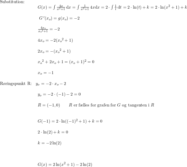 \small \small \begin{array}{lllllll} \textup{Substitution:}\\& \begin{array}{lllllll} G(x)=\int \frac{4x}{x^2+1}\,\mathrm{d}x=\int \frac{1}{x^2+1}\,4x\mathrm{d}x=2\cdot \int \frac{1}{t} \,\mathrm{d}t=2\cdot \ln(t)+k=2\cdot \ln(x^2+1)+k\\\\\ G{\,}'(x_o)=g(x_o)=-2\\\\ \frac{4x_o}{{x_o}^2+1}=-2\\\\ 4x_o=-2({x_o}^2+1)\\\\ 2x_o=-({x_o}^2+1)\\\\ {x_o}^2+2x_o+1=(x_o+1)^2=0\\\\ x_o=-1\end{array}\\\\ \textup{R\o ringspunkt R:}&y_o=-2\cdot x_o-2\\\\& \begin{array}{lllllll} y_o=-2\cdot (-1)-2=0\\\\ R=(-1,0)\qquad R\textup{ er f\ae lles for grafen for }G\textup{ og tangenten i }R\\\\\\ G(-1)=2\cdot \ln((-1)^2+1)+k=0\\\\ 2\cdot \ln(2)+k=0\\\\ k=-2\ln(2)\\\\\\\\ G(x)=2 \ln(x^2+1)-2\ln(2) \end{array} \end{array}