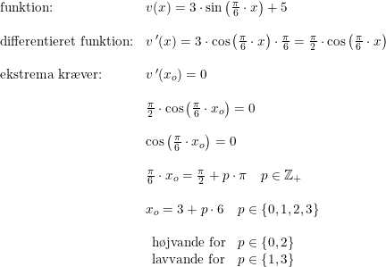 \small \small \begin{array}{lllllll} \textup{funktion:}&v(x)=3\cdot \sin\left ( \frac{\pi }{6}\cdot x \right )+5\\\\ \textup{differentieret funktion:}&v{\, }'(x)=3\cdot \cos\left ( \frac{\pi }{6}\cdot x \right )\cdot \frac{\pi }{6}=\frac{\pi }{2}\cdot \cos\left ( \frac{\pi }{6}\cdot x \right )\\\\ \textup{ekstrema kr\ae ver:} &v{\, }'(x_o)=0\\\\ &\frac{\pi }{2}\cdot \cos\left(\frac{\pi }{6}\cdot x_o\right)=0\\\\ &\cos\left(\frac{\pi }{6}\cdot x_o\right)=0\\\\ &\frac{\pi }{6}\cdot x_o=\frac{\pi }{2}+p \cdot \pi \quad p\in\mathbb{Z}_+\\\\ &x_o=3+p\cdot 6\quad p\in\left \{0,1,2,3 \right \}\\\\ & \begin{array}{lllllll}\textup{h\o jvande for}&p\in\left \{ 0,2 \right \}\\ \textup{lavvande for}&p\in\left \{ 1,3 \right \} \end{array} \end{array}