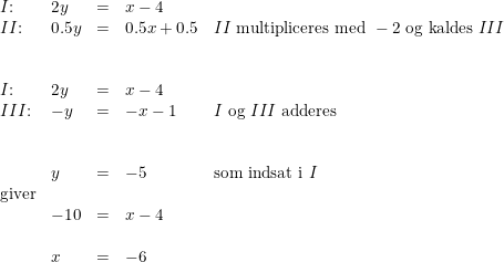 \small \small \begin{array}{lllllll} I\textup{:}&2y&=&x-4\\ II\textup{:}&0.5y&=&0.5x+0.5&II\textup{ multipliceres med }-2\textup{ og kaldes }III\\\\\\ I\textup{:}&2y&=&x-4\\ III \textup{:}&-y&=&-x-1&I\textup{ og }III\textup{ adderes}\\\\\\& y&=&-5&\textup{som indsat i }I\\ \textup{giver}\\ &-10&=&x-4\\\\& x&=&-6 \end{array}