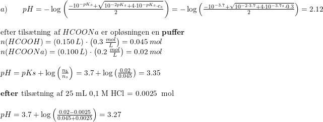 \small \small \begin{array}{lllllll} a)\qquad pH=-\log\left ( \frac{-10^{-pK_s}+\sqrt{10^{-2pK_s}+4\cdot 10^{-pK_s}\cdot c_s}}{2} \right )=-\log\left ( \frac{-10^{-3.7}+\sqrt{10^{-2\cdot 3.7}+4\cdot 10^{-3.7s}\cdot 0.3}}{2} \right )=2.12\\\\ \textup{efter tils\ae tning af } HCOONa\textup{ er opl\o sningen en \textbf{puffer}}\\ n(HCOOH )=\left ( 0.150\; L \right )\cdot \left ( 0.3\; \tfrac{mol}{L} \right )=0.045\; mol\\ n(HCOONa )=\left ( 0.100\; L \right )\cdot \left ( 0.2\; \tfrac{mol}{L} \right )=0.02\; mol\\\\ pH=pKs+\log\left ( \frac{n_b}{n_s} \right )=3.7+\log\left ( \frac{0.02}{0.045} \right )=3.35\\\\ \textup{\textbf{efter} tils\ae tning af 25 mL 0,1 M HCl = 0.0025\; mol}\\\\ pH=3.7+\log\left ( \frac{0.02-0.0025}{0.045+0.0025}\right)=3.27 \end{array}