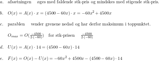 \small \small \begin{array}{lllllll} a.&\textup{afs\ae tningen }\quad \textup{\o ges med faldende stk-pris og mindskes med stigende stk-pris.} \\\\ b. & O(x)=A(x)\cdot x = (4500 - 60x)\cdot x = -60x^2 +4500x \\\\ c.& \textup{parablen } \quad \textup{vender grenene nedad og har derfor maksimum i toppunktet.} \\\\\ & O_{max}=O(\frac{-4500}{2\cdot (-60)}) \quad \textup{for stk-prisen } \quad \frac{-4500}{2\cdot (-60)} \\\\ d.& U(x) = A(x) \cdot 14 = (4500 - 60x) \cdot 14\\\\ e.& F(x) = O(x) - U(x) = -60x^2 + 4500x - (4500 - 60x) \cdot 14 \end{array}