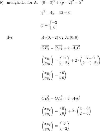 \small \small \begin{array}{lllllll} b)&\textup{muligheder for A:}&(0-3)^2+(y-2)^2=5^2\\\\ &&y^2-4y-12=0\\\\ &&y=\left\{\begin{matrix} -2\\6 \end{matrix}\right.\\\\ &\textup{dvs}&A_1(0,-2)\textup{ og }A_2(0,6)\\\\ &&\overrightarrow{OB_1}=\overrightarrow{OA_1}+2\cdot \overrightarrow{A_1C}\\\\ &&\begin{pmatrix} x_{B_1}\\y_{B_1} \end{pmatrix}=\begin{pmatrix} 0\\-2 \end{pmatrix}+2\cdot \begin{pmatrix} 3-0\\2-(-2) \end{pmatrix}\\\\ &&\begin{pmatrix} x_{B_1}\\y_{B_1} \end{pmatrix}=\begin{pmatrix} 6\\6 \end{pmatrix}\\\\\\\\ &&\overrightarrow{OB_2}=\overrightarrow{OA_2}+2\cdot \overrightarrow{A_2C}\\\\ &&\begin{pmatrix} x_{B_2}\\y_{B_2} \end{pmatrix}=\begin{pmatrix} 0\\6 \end{pmatrix}+2\cdot \begin{pmatrix} 3-0\\2-6 \end{pmatrix}\\\\ &&\begin{pmatrix} x_{B_2}\\y_{B_2} \end{pmatrix}=\begin{pmatrix} 6\\-2 \end{pmatrix} \end{array}