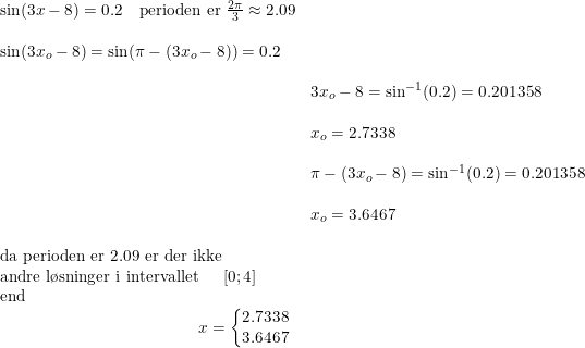 \small \small \begin{array}{lllllll}&\sin(3x-8)=0.2\quad \textup{perioden er }\frac{2\pi}{3}\approx 2.09 \\\\&\sin(3x_o-8)=\sin(\pi-(3x_o-8))=0.2\\\\&& 3x_o-8=\sin^{-1}(0.2)=0.201358\\\\&&x_o=2.7338\\\\&&\pi-(3x_o-8)=\sin^{-1}(0.2)=0.201358\\\\&&x_o=3.6467\\\\&\textup{da perioden er }2.09 \textup{ er der ikke }\\&\textup{andre l\o sninger i intervallet }\quad \left [ 0;4 \right ]\\&\textup{end} \\ &\qquad \qquad \qquad \qquad \qquad \qquad x=\left\{\begin{matrix} 2.7338 \\3.6467 \end{matrix}\right. \end{array}