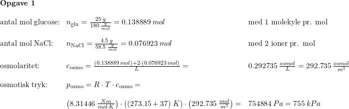 \small \small \begin{array}{llllllll} \textbf{Opgave 1}\\\\ \textup{antal mol glucose:}&n_{\textup{glu}}=\frac{25\; g}{180\; \frac{g}{mol}}=0.138889\; mol&\textup{med 1 molekyle pr. mol}\\\\ \textup{antal mol NaCl:}&n_{\textup{NaCl}}=\frac{4.5\; g}{58.5\; \frac{g}{mol}}=0.076923\; mol&\textup{med 2 ioner pr. mol}\\\\ \textup{osmolaritet:}&c_{\textup{osmo}}=\frac{(0.138889\; mol)+2\cdot(0.076923\; mol)}{L}=&0.292735\; \frac{osmol}{L}=292.735\; \frac{osmol}{m^3}\\\\ \textup{osmotisk tryk:}&p_{\textup{osmo}} =R\cdot T\cdot c_{\textup{osmo}}=\\\\ &\left (8.31446\;\frac{Nm}{mol\cdot K} \right )\cdot \left ( (273.15+37) \; K\right )\cdot \left (292.735\; \frac{mol}{m^3} \right )=&754884\; Pa=755\; kPa \end{array}