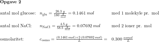 \small \small \begin{array}{llllllll} \textbf{Opgave 2}\\\\ \textup{antal mol glucose:}&n_{\textup{glu}}=\frac{26.3\; g}{180\; \frac{g}{mol}}=0.1461\; mol&\textup{med 1 molekyle pr. mol}\\\\ \textup{antal mol NaCl:}&n_{\textup{NaCl}}=\frac{4.5\; g}{58.5\; \frac{g}{mol}}=0.07692\; mol&\textup{med 2 ioner pr. mol}\\\\ \textup{osmolaritet:}&c_{\textup{osmo}}=\frac{(0.1461\; mol)+2\cdot(0.07692\; mol)}{L}=&0.300\; \frac{osmol}{L}\\\\ \end{array}
