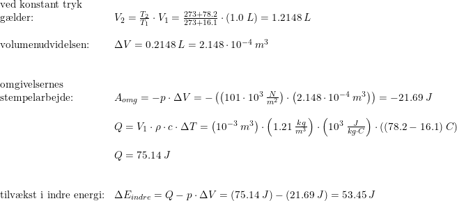 \small \small \begin{array}{llllllll} \textup{ved konstant tryk }\\\textup{g\ae lder:}&V_2=\frac{T_2}{T_1}\cdot V_1=\frac{273+78.2}{273+16.1}\cdot \left ( 1.0\; L \right )=1.2148\; L \\\\ \textup{volumenudvidelsen:}&\Delta V=0.2148\; L=2.148\cdot 10^{-4}\; m^3\\\\\\ \textup{omgivelsernes }\\\textup{stempelarbejde:}&A_{omg}=-p\cdot \Delta V=-\left (\left ( 101\cdot 10^3\; \frac{N}{m^2} \right )\cdot \left (2.148\cdot 10^{-4}\; m^3 \right ) \right )=-21.69\; J \\\\ &Q=V_1\cdot \rho \cdot c\cdot \Delta T=\left ( 10^{-3}\; m^3 \right )\cdot \left ( 1.21\; \frac{kg}{m^3} \right )\cdot \left ( 10^3\; \frac{J}{kg\cdot C} \right )\cdot \left ( (78.2-16.1) \; C\right )\\\\ &Q=75.14\; J\\\\\\ \textup{tilv\ae kst i indre energi:}&\Delta E_{indre}=Q-p\cdot \Delta V=\left ( 75.14\; J \right )-\left (21.69\; J \right )=53.45\; J \end{array}