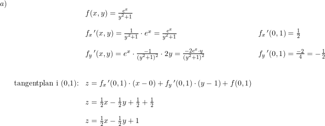 \small \small \begin{array}{lllllllll}a)\\&&f(x,y)=\frac{e^x}{y^2+1}\\\\&&f_x{\, }'(x,y)=\frac{1}{y^2+1}\cdot e^x=\frac{e^x}{y^2+1}&f_x{\, }'(0,1)=\frac{1}{2}\\\\&&f_y{\,}'(x,y)=e^x\cdot \frac{-1}{(y^2+1)^2}\cdot 2y=\frac{-2e^x\cdot y}{(y^2+1)^2}&f_y{\,}'(0,1)=\frac{-2}{4}=-\frac{1}{2}\\\\\\&\textup{tangentplan i (0,1):}&z=f_x{\,}'(0,1)\cdot (x-0)+f_y{\,}'(0,1)\cdot (y-1)+f(0,1)\\\\&&z=\frac{1}{2}x-\frac{1}{2}y+\frac{1}{2}+\frac{1}{2}\\\\&&z=\frac{1}{2}x-\frac{1}{2}y+1 \end{array}