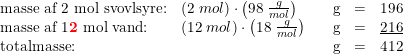 \small \small \begin{array}{lllllr} \textup{masse af 2 mol svovlsyre:}&\left ( 2\; mol \right )\cdot \left ( 98\; \frac{g}{mol} \right )&&\textup{g}&=&196\\ \textup{masse af 1\textbf{{\color{Red} 2}} mol vand:}&\left ( 12\; mol \right )\cdot \left ( 18\; \frac{g}{mol} \right )&&\textup{g}&=&\underline{216}\\ \textup{totalmasse:}&&&\textup{g}&=&412 \end{array}