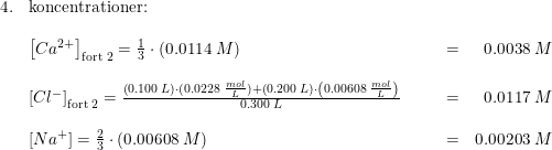 \small \small \begin{array}{lllllr} 4.&\textup{koncentrationer:}\\\\ &\left [ Ca^{2+} \right ]_{\textup{fort 2}}=\frac{1}{3}\cdot \left ( 0.0114\; M \right )&&&=&0.0038\; M\\\\ &\left [ Cl^{-} \right ]_{\textup{fort 2}}=\frac{\left ( 0.100\; L \right )\cdot (0.0228\; \frac{mol}{L})+\left ( 0.200\; L \right )\cdot \left ( 0.00608\; \frac{mol}{L} \right )}{0.300\; L}&&&=&0.0117\; M\\\\ &\left [ Na^{+} \right ]=\frac{2}{3}\cdot \left ( 0.00608\; M \right )&&&=&0.00203\; M \end{array}