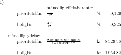 \small \small \begin{array}{llllr}1)\\&& \textup{m\aa nedlig effektiv rente:}\\\ & \qquad \textup{prioritetsl\aa n:}&\frac{1.55}{12}&\%&0{,}129\\\\& \qquad \textup{boligl\aa n:}&\frac{3.9}{12}&\%& 0{,}325\\\\& \textup{m\aa nedlig ydelse:}\\&\qquad \textup{prioritetsl\aa n:}&\frac{2\,495\,000\cdot 0.85\cdot 0.00129}{1-1.00129^{-300}}&\textup{kr}&8\,529{,}56\\\\&\qquad \textup{boligl\aa n:}&&\textup{kr}&1\,954{,}82 \end{array}