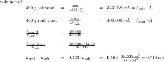 \small \small \begin{array}{llllrll} \textup{volumen af}\\ &\textup{400 g saltvand}&=&\frac{400\; g}{1.163\; \frac{g}{mL}}&=&343.938\; mL=h_{salt}\cdot A\\\\ &\textup{400 g rent vand}&=&\frac{400\; g}{1.0\; \frac{g}{mL}}&=&400.000\; mL=h_{rent}\cdot A\\\\ &\frac{h_{rent}\cdot A}{h_{salt}\cdot A}&=&\frac{400.000}{343.938}\\\\ &\frac{h_{rent}-h_{salt}}{h_{salt}}&=&\frac{400.000-343.938}{343.938}\\\\ &h_{rent}-h_{salt}&=&0.163\cdot h_\textup{salt}&=&0.163\cdot \frac{343.938\; cm^3}{\pi \cdot \left (5\; cm \right )^2}=0.714\; cm\\\\ & \end{array}