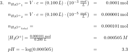 \small \small \begin{array}{lllr} 3.&n_{{H_3O^+}_1}=V\cdot c=\left ( 0.100\; L \right )\cdot \left ( 10^{-3}\; \frac{mol}{L} \right )&=&0.0001\; \textup{mol}\\\\ &n_{{H_3O^+}_2}=V\cdot c=\left ( 0.100\; L \right )\cdot \left ( 10^{-5}\; \frac{mol}{L} \right )&=&0.000001\; \textup{mol}\\\\ &n_{{H_3O^+}_{total}}=&=&0.000101\; \textup{mol}\\\\ &\left [ H_3O^+ \right ]=\frac{0.000101\; \textup{mol}}{0.200\; L}&=&0.000505\; M\\\\ &pH=-\log(0.000505)&=&3.3 \end{array}