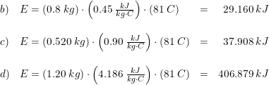 \small \small \begin{array}{lllr} b)&E=\left ( 0.8\; kg \right )\cdot \left ( 0.45\; \frac{kJ}{kg\cdot C} \right )\cdot \left ( 81\; C \right )&=&29.160\; kJ\\\\ c)&E=\left ( 0.520\; kg \right )\cdot \left ( 0.90\; \frac{kJ}{kg\cdot C} \right )\cdot \left ( 81\; C \right )&=&37.908\; kJ\\\\ d)&E=\left ( 1.20\; kg \right )\cdot \left ( 4.186\; \frac{kJ}{kg\cdot C} \right )\cdot \left ( 81\; C \right )&=&406.879\; kJ \end{array}