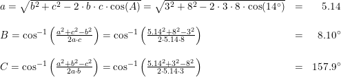 \small \small \begin{array}{llr} a=\sqrt{b^2+c^2-2\cdot b\cdot c\cdot \cos(A)}=\sqrt{3^2+8^2-2\cdot 3\cdot 8\cdot \cos(14\degree)}&=&5.14\\\\ B=\cos^{-1}\left ( \frac{a^2+c^2-b^2}{2a\cdot c} \right )=\cos^{-1}\left ( \frac{5.14^2+8^2-3^2}{2\cdot 5.14 \cdot 8} \right )&=&8.10\degree\\\\ C=\cos^{-1}\left ( \frac{a^2+b^2-c^2}{2a\cdot b} \right )=\cos^{-1}\left ( \frac{5.14^2+3^2-8^2}{2\cdot 5.14\cdot 3} \right )&=&157.9\degree \end{array}