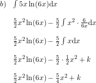 \small \small \begin{array}{llrcllrcl} b)&\int 5x\ln(6x)\mathrm{d}x\\\\ &\frac{5}{2}x^2\ln(6x)-\frac{5}{2}\int x^2\cdot \frac{6}{6x}\mathrm{d}x\\\\ &\frac{5}{2}x^2\ln(6x)-\frac{5}{2}\int x\mathrm{d}x\\\\ &\frac{5}{2}x^2\ln(6x)-\frac{5}{2}\cdot \frac{1}{2}x^2+k\\\\ &\frac{5}{2}x^2\ln(6x)-\frac{5}{4}x^2+k \end{array}