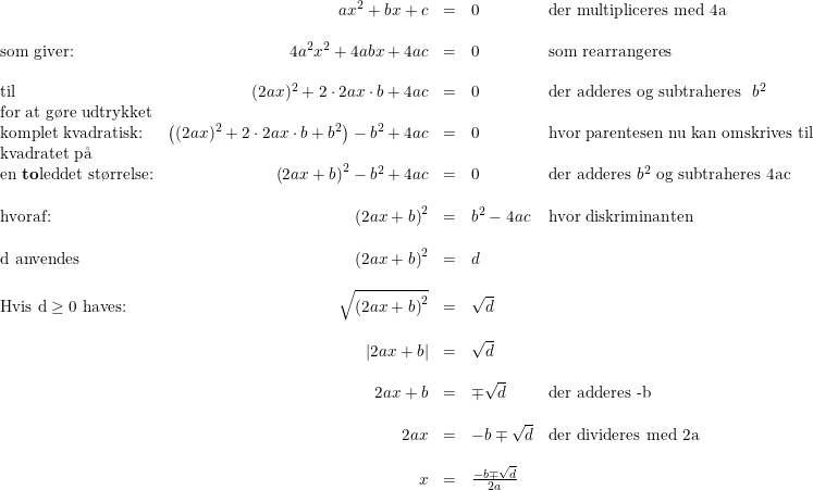 \small \small \begin{array}{lrcll} &ax^2+bx+c&=&0&\textup{der multipliceres med 4a}\\\\ \textup{som giver:}&4a^2x^2+4abx+4ac&=&0&\textup{som rearrangeres}\\\\ \textup{til}&(2ax)^2+2\cdot 2ax\cdot b+4ac&=&0&\textup{der adderes og subtraheres }\; b^2\\ \textup{for at g\o re udtrykket}\\ \textup{komplet kvadratisk:}&\left ((2ax)^2+2\cdot 2ax\cdot b+b^2 \right )-b^2+4ac&=&0&\textup{hvor parentesen nu kan omskrives til}\\ \textup{kvadratet p\aa }\\ \textup{en \textbf{to}leddet st\o rrelse:}&\left (2ax+b \right )^2-b^2+4ac&=&0&\textup{der adderes }b^2\textup{ og subtraheres 4ac}\\\\ \textup{hvoraf:}&\left (2ax+b \right )^2&=&b^2-4ac&\textup{hvor diskriminanten }\\\\ \textup{d anvendes}&\left(2ax+b \right )^2&=&d\\\\ \textup{Hvis d}\geq 0 \textup{ haves:}&\sqrt{\left(2ax+b \right )^2}&=&\sqrt{d}\\\\ &\left | 2ax+b \right |&=&\sqrt{d}\\\\ &2ax+b&=&\mp \sqrt{d}&\textup{der adderes -b}\\\\ &2ax&=&-b\mp \sqrt{d}&\textup{der divideres med 2a}\\\\ &x&=&\frac{-b\mp \sqrt{d}}{2a} \end{array}