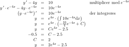 \small \small \begin{array}{lrcll} &y{\, }'-4y&=&10&\textup{multiplicer med }e^{-4x}\\ &y{\, }'\cdot e^{-4x} -4y\cdot e^{-4x}&=& 10e^{-4x}\\ &\left ( y\cdot e^{-4x} \right ){ }'&=&10e^{-4x}&\textup{der integreres} \\ &y&=&e^{4x}\cdot \left ( \int 10e^{-4x}\mathrm{d}x \right )\\ &y&=&e^{4x}\cdot\left ( -\frac{10}{4}e^{-4x}+C \right )\\ &y&=&Ce^{4x}-2.5 \\ &-0.5&=&C-2.5\\ &C&=&2&\\ &y&=&2e^{4x}-2.5 \end{array}