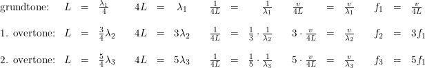 \small \small \begin{array}{lrclllrclllrclllrclllrcl} \textup{grundtone:}&L&=&\frac{\lambda_1}{4} &&4L&=&\lambda _1&&\frac{1}{4L}&=&\frac{1}{\lambda _1}&&\frac{v}{4L}&=&\frac{v}{\lambda _1}&&f_1&=&\frac{v}{4L}\\\\ \textup{1. overtone:}&L&=&\frac{3}{4}\lambda_2 &&4L&=&3\lambda_2 &&\frac{1}{4L}&=&\frac{1}{3}\cdot \frac{1 }{\lambda_2}&&3\cdot \frac{v}{4L}&=& \frac{v }{\lambda_2}&&f_2&=&3f_1\\\\ \textup{2. overtone:}&L&=&\frac{5}{4}\lambda_3 &&4L&=&5\lambda_3 &&\frac{1}{4L}&=&\frac{1}{5}\cdot \frac{1 }{\lambda_3}&&5\cdot \frac{v}{4L}&=& \frac{v }{\lambda_3}&&f_3&=&5f_1 \end{array}