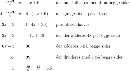 \small \small \begin{array}{rcll}\frac{ 2x-3}{4}&=&-x+9&\textup{der multipliceres med 4 p\aa \ begge sider}\\\\ 4\cdot \frac{ 2x-3}{4}&=&4\cdot (-x+9)&\textup{der ganges ind i parentesen}\\\\2x-3&=&(-4x+36)&\textup{parentesen h\ae ves}\\\\ 2x-3&=&-4x+36&\textup{der der adderes 4x p\aa \ begge sider }\\\\ 6x-3&=&36&\textup{der adderes 3 p\aa \ begge sider}\\\\ 6x&=&39&\textup{der divideres med 6 p\aa \ begge sider}\\\\ x&=&\frac{39}{6}=\frac{13}{2}=6.5 \end{array}