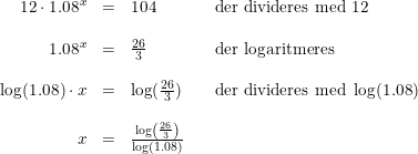 \small \small \begin{array}{rclll} 12\cdot 1.08^x&=&104&&\textup{der divideres med 12}\\\\ 1.08^x&=&\frac{26}{3}&&\textup{der logaritmeres}\\\\ \log(1.08)\cdot x&=&\log(\tfrac{26}{3})&&\textup{der divideres med }\log(1.08)\\\\ x&=&\frac{\log\left ( \frac{26}{3} \right )}{\log(1.08)} \end{array}