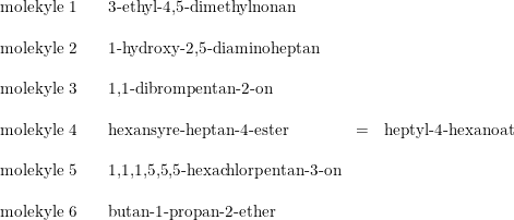 \small \small \small \begin{array}{lclrcr} \textup{molekyle 1}&&\textup{3-ethyl-4,5-dimethylnonan}\\\\ \textup{molekyle 2}&&\textup{1-hydroxy-2,5-diaminoheptan}\\\\ \textup{molekyle 3}&&\textup{1,1-dibrompentan-2-on}\\\\ \textup{molekyle 4}&&\textup{hexansyre-heptan-4-ester}&=&\textup{heptyl-4-hexanoat}\\\\ \textup{molekyle 5}&&\textup{1,1,1,5,5,5-hexachlorpentan-3-on}\\\\ \textup{molekyle 6}&&\textup{butan-1-propan-2-ether} \end{array}