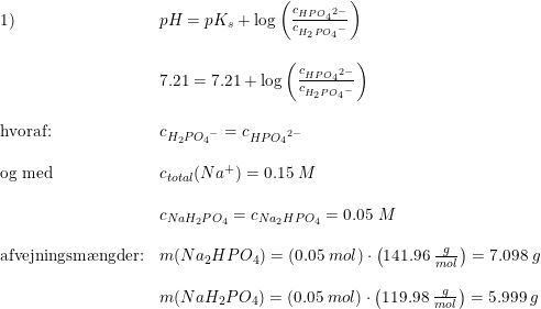 \small \small \small \begin{array}{ll} 1)&pH=pK_s+\log\left ( \frac{c_{HP{O_4}^{2-}}}{c_{H_2P{O_4}^{-}}} \right )\\\\ &7.21=7.21+\log\left ( \frac{c_{HP{O_4}^{2-}}}{c_{H_2P{O_4}^{-}}} \right )\\\\ \textup{hvoraf:}&c_{H_2P{O_4}^{-}}=c_{HP{O_4}^{2-}}\\\\ \textup{og med }&c_{total}(Na^+)=0.15\; M\\\\ &c_{NaH_2P{O_4}}=c_{Na_2HP{O_4}}=0.05\; M \\\\ \textup{afvejningsm\ae ngder:}&m(Na_2HPO_4)=\left ( 0.05\; mol \right )\cdot \left (141.96\; \frac{g}{mol} \right )=7.098\; g\\\\ &m(NaH_2PO_4)=\left ( 0.05\; mol \right )\cdot \left (119.98\; \frac{g}{mol} \right )=5.999\; g \end{array}