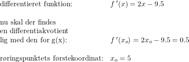 \small \small \small \begin{array}{lll} \textup{differentieret funktion:}&f{\, }'(x)=2x-9.5\\\\ \textup{nu skal der findes}\\ \textup{en differentiakvotient} \\ \textup{lig med den for g(x):}&f{\, }'(x_o)=2x_o-9.5=0.5\\\\ \textup{r\o ringspunktets f\o rstekoordinat:}&x_o=5 \end{array}