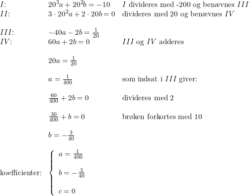 \small \small \small \begin{array}{llll} &I\textup{:}&20^3a+20^2b=-10&I\textup{ divideres med -200 og ben\ae vnes }III\\ &II\textup{:}&3\cdot 20^2a+2\cdot 20b=0&\textup{divideres med 20 og ben\ae vnes }IV\\\\ &III\textup{:}&-40a-2b=\frac{1}{20}\\ &IV\textup{:}&60a+2b=0&III\textup{ og }IV\textup{ adderes}\\\\ &&20a=\frac{1}{20}\\\\ &&a=\frac{1}{400}&\textup{som indsat i }III\textup{ giver:}\\\\ &&\frac{60}{400}+2b=0&\textup{divideres med 2}\\\\ &&\frac{30}{400}+b=0&\textup{br\o ken forkortes med 10}\\\\ &&b=-\frac{3}{40}\\\\& \textup{koefficienter:}&\left\{ \begin{array}{lll}a=\frac{1}{400}\\\\b=-\frac{3}{40}\\\\c=0 \end{array}\right. \end{array}