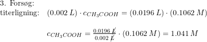 \small \small \small \begin{array}{llll} \textup{3. Fors\o g:}\\ \textup{titerligning:}&(0.002\;L)\cdot c_{CH_3COOH}=(0.0196\;L)\cdot \left ( 0.1062\;M \right )\\\\& c_{CH_3COOH}=\frac{0.0196\;\cancel{L}}{0.002\;\cancel{L}}\cdot \left ( 0.1062\;M \right )=1.041\;M \end{array}