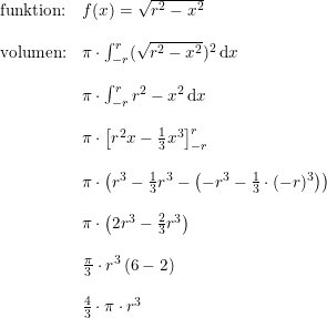 \small \small \small \begin{array}{llll} \textup{funktion:}&f(x)=\sqrt{r^2-x^2}\\\\ \textup{volumen:}&\pi \cdot \int_{-r}^{r }(\sqrt{r^2-x^2})^2\, \mathrm{d}x\\\\ &\pi \cdot \int_{-r}^{r}r^2-x^2\, \mathrm{d}x\\\\ &\pi \cdot \left [ r^2x-\frac{1}{3}x^3 \right ]_{-r}^{r}\\\\ &\pi \cdot\left ( r^3-\frac{1}{3}r^3-\left ( -r^3-\frac{1}{3}\cdot (-r)^3 \right ) \right )\\\\ &\pi \cdot \left (2r^3-\frac{2}{3}r^3\right)\\\\ &\frac{\pi }{3}\cdot r^3 \left ( 6-2 \right )\\\\ &\frac{4 }{3}\cdot\pi\cdot r^3 \end{array}