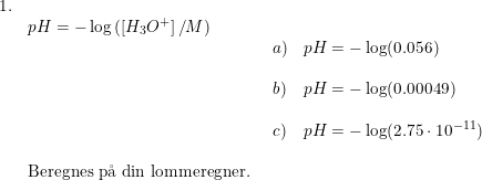 \small \small \small \begin{array}{llll} 1.\\& pH=-\log\left ( \left [ H_3O^+ \right ]/M \right )\\&& \begin{array}{llll} a)&pH=-\log(0.056)\\\\ b)&pH=-\log(0.00049)\\\\ c)&pH=-\log(2.75\cdot 10^{-11}) \end{array}\\\\& \textup{Beregnes p\aa \ din lommeregner.} \end{array}