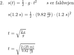 \small \small \small \begin{array}{llll} 2.&s(t)=\frac{1}{2}\cdot g\cdot t^2\qquad s\textup{ er faldvejen}\\\\ &s(1.2\; s)=\frac{1}{2}\cdot (9.82\; \frac{m}{s^2})\cdot(1.2\; s)^2\\\\\\ &t=\sqrt{\frac{2\cdot s}{g}}\\\\ &t=\sqrt{\frac{2\cdot (25\; m)}{9.82\; \frac{m}{s^2}}} \end{array}