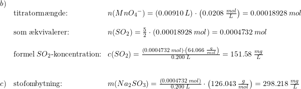 \small \small \small \begin{array}{llll} b)\\ &\textup{titratorm\ae ngde:}&n(Mn{O_4}^-)=\left (0.00910\; L \right )\cdot \left ( 0.0208\; \frac{mol}{L} \right )=0.00018928\; mol\\\\ &\textup{som \ae kvivalerer:}&n(SO_2)=\frac{5}{2}\cdot \left ( 0.00018928\; mol \right )=0.0004732\; mol\\\\ &\textup{formel }SO_2\textup{-koncentration:}&c(SO_2)=\frac{\left (0.0004732\; mol \right )\cdot\left ( 64.066\; \frac{g}{mol} \right ) }{0.200\; L}=151.58\; \frac{mg}{L} \\\\\\c)&\textup{stofombytning:}&m(Na_2SO_3)=\frac{\left (0.0004732\; mol \right )}{0.200\; L}\cdot \left ( 126.043\; \frac{g}{mol} \right )=298.218\; \frac{mg}{L} \end{array}