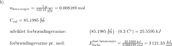 \small \small \small \begin{array}{llll} b)\\& \begin{array}{llll} n_{benzoesyre}=\frac{1\;g}{122.12\;\frac{g}{mol}}=0.008189\;mol\\\\ C_{cal}=85.1985\;\frac{kJ}{C\degree}\\\\ \textup{udviklet forbr\ae ndingsvarme:}&\left ( 85.1985\;\frac{kJ}{C \degree} \right )\cdot \left ( 0.3\;C \degree \right )=25.5595\;kJ\\\\ \textup{forbr\ae ndingsvarme pr. mol:}&E_{\textup{forbr.}}^{\textup{fast benzoesyre}}=\frac{25.5595\;kJ}{0.008189\;mol}=3\,121.33\;\frac{kJ}{mol} \end{array} \end{array}