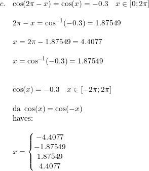 \small \small \small \begin{array}{llll} c.&\cos(2\pi -x)=\cos(x)=-0.3\quad x\in\left [ 0 ;2\pi \right ]\\\\&2\pi -x=\cos^{-1}(-0.3)=1.87549\\\\&x=2\pi -1.87549=4.4077\\\\&x=\cos^{-1}(-0.3)=1.87549\\\\\\&\cos(x)=-0.3\quad x\in\left [ -2\pi ;2\pi \right ]\\\\&\textup{da }\cos(x)=\cos(-x)\\&\textup{haves:}\\\\&x=\left\{\begin{matrix} -4.4077\\ -1.87549 \\ 1.87549 \\ 4.4077 \end{matrix}\right. \end{array}