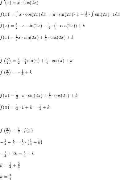 \small \small \small \begin{array}{llll}&f{\, }'(x)=x\cdot \cos(2x)\\\\&f(x)=\int x\cdot \cos(2x)\, \mathrm{d}x=\frac{1}{2}\cdot \sin(2x)\cdot x-\frac{1}{2}\cdot \int \sin(2x)\cdot 1 \mathrm{d}x\\\\&f(x)=\frac{1}{2}\cdot x\cdot \sin(2x)-\frac{1}{4}\cdot \left ( -\cos(2x) \right )+k\\\\&f(x)=\frac{1}{2}x\cdot \sin(2x)+\frac{1}{4}\cdot \cos(2x)+k\\\\\\\\&f\left ( \frac{\pi }{2} \right )=\frac{1}{2}\cdot \frac{\pi }{2}\sin(\pi )+\frac{1}{4}\cdot \cos(\pi )+k\\\\&f\left ( \frac{\pi }{2} \right )=-\frac{1}{4}+k\\\\\\\\&f(\pi )=\frac{1}{2}\cdot \pi \cdot \sin(2\pi )+\frac{1}{4}\cdot \cos(2\pi )+k\\\\&f(\pi )=\frac{1}{4}\cdot 1+k=\frac{1}{4}+k\\\\\\\\&f\left ( \frac{\pi }{2} \right )=\frac{1}{2}\cdot f(\pi )\\\\&-\frac{1}{4}+k=\frac{1}{2}\cdot \left ( \frac{1}{4}+k \right )\\\\&-\frac{1}{2}+2k=\frac{1}{4}+k\\\\&k=\frac{1}{4}+\frac{2}{4}\\\\&k=\frac{3}{4} \end{array}