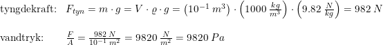\small \small \small \begin{array}{llll}\textup{tyngdekraft:}&F_{tyn}=m\cdot g=V\cdot \varrho \cdot g=\left ( 10^{-1}\; m^3 \right )\cdot \left ( 1000\; \frac{kg}{m^3} \right )\cdot \left ( 9.82\; \frac{N}{kg} \right )=982\; N\\\\\textup{vandtryk:}&\frac{F}{A}=\frac{982\; N}{10^{-1}\; m^2}=9820\; \frac{N}{m^2}=9820\;Pa \end{array}