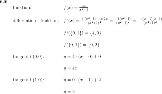 \small \small \small \begin{array}{llll}626.\\ &\textup{funktion:}&f(x)=\frac{4x}{x^2+1}\\\\& \textup{differentieret funktion:}&f{\, }'(x)=\frac{4\cdot (x^2+1)-4x\cdot 2x}{(x^2+1)^2}=\frac{-4(x^2-1)}{(x^2+1)^2}=\frac{-4(x+1)(x-1)}{(x^2+1)^2}\\\\& &f{\, }'(\left \{ 0,1 \right \})=\left \{ 4,0 \right \}\\\\ &&f(\left \{ 0,1 \right \})=\left \{ 0,2 \right \}\\\\ &\textup{tangent i (0,0):}&y=4\cdot (x-0)+0\\\\ &&y=4x\\\\ &\textup{tangent i (1,0):}&y=0\cdot (x-1)+2\\\\ &&y=2 \end{array}