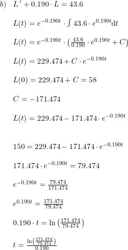 \small \small \small \begin{array}{llll}b)&L{\, }' +0.190\cdot L =43.6\\\\&L(t)= e^{-0.190t}\cdot \int 43.6\cdot e^{0.190t}\mathrm{d}t \\\\&L(t)=e^{-0.190t}\cdot\left ( \frac{43.6}{0.190}\cdot e^{0.190t} +C\right )\\\\&L(t)=229.474+C\cdot e^{-0.190t}\\\\&L(0)=229.474+C=58\\\\&C=-171.474\\\\&L(t)=229.474-171.474\cdot e^{-0.190t}\\\\\\&150=229.474-171.474\cdot e^{-0.190t}\\\\&171.474\cdot e^{-0.190t}=79.474\\\\& e^{-0.190t}=\frac{79.474}{171.474}\\\\& e^{0.190t}=\frac{171.474}{79.474}\\\\&0.190\cdot t=\ln\left (\frac{171.474}{79.474} \right )\\\\&t=\frac{\ln\left (\frac{171.474}{79.474} \right )}{0.190} \end{array}