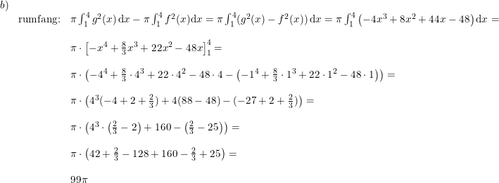 \small \small \small \begin{array}{llll}b)\\&\textup{rumfang:}&\pi \int_{1}^{4} g^2(x)\, \mathrm{d}x -\pi \int_{1}^{4} f^2(x)\mathrm{d}x=\pi \int_{1}^{4}(g^2(x)-f^2(x))\, \mathrm{d}x=\pi \int_{1}^{4}\left ( -4x^3+8x^2+44x-48 \right ) \mathrm{d}x=\\\\&&\pi \cdot \left [ -x^4+\frac{8}{3}x^3+22x^2-48x \right ]_{1}^{4}=\\\\&&\pi \cdot\left (-4^4+\frac{8}{3}\cdot 4^3+22\cdot 4^2-48\cdot 4-\left ( -1^4+\frac{8}{3}\cdot 1^3+22\cdot 1^2-48\cdot 1 \right ) \right )=\\\\&&\pi \cdot \left ( 4^3(-4+2+\frac{2}{3})+4(88-48)-(-27+2+\frac{2}{3}) \right )=\\\\&&\pi \cdot \left ( 4^3\cdot \left (\frac{2}{3} -2 \right )+160-\left (\frac{2}{3}-25 \right )\right )=\\\\&&\pi \cdot \left ( 42+\frac{2}{3}-128+160-\frac{2}{3}+25 \right )=\\\\&&99\pi \end{array}