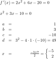 \small \small \small \begin{array}{lllll} &f{\, }'(x)=2x^2+6x-20=0\\\\ &x^2+3x-10=0\\\\ &\begin{array}{rlr} a&=&1\\ b&=&3\\ c&=&-10\\ d&=&3^2-4\cdot 1\cdot (-10)=49\\\\ x&=&\frac{-3\mp 7}{2} =\left\{\! \! \! \begin{array}{rll} -5\\2 \end{array}\right. \end{array} \end{array}
