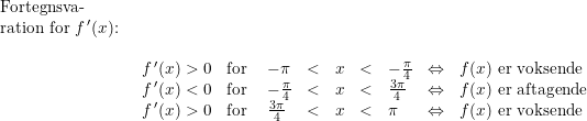 \small \small \small \begin{array}{lllll} \\& \begin{array}{lllll} \textup{Fortegnsva-}\\ \textup{ration for }f{\,}'(x)\textup{:}\\\\ & \begin{array}{llllllllllll}f{\,}'(x)>0&\textup{for }&-\pi&<&x&<&-\frac{\pi}{4}&\Leftrightarrow &f(x)\textup{ er voksende}\\ f{\,}'(x)<0&\textup{for }&-\frac{\pi}{4}&<&x&<&\frac{3\pi}{4}&\Leftrightarrow &f(x)\textup{ er aftagende}\\ f{\,}'(x)>0&\textup{for }&\frac{3\pi}{4}&<&x&<&\pi&\Leftrightarrow &f(x)\textup{ er voksende} \end{array} \end{array}\end{array}