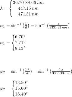 \small \small \small \begin{array}{lllll} \lambda =\left\{\begin{matrix} 36.70\degree88.66\;nm\\ 447.15\;nm \\ 471.31\;nm \end{matrix}\right.\\\\ \varphi _1=\sin^{-1}\left ( \frac{\lambda}{d} \right )=\sin^{-1}\left ( \frac{\lambda}{3333.33\;nm} \right )\\\\ \varphi_1=\left\{\begin{matrix} 6.70\degree\\ 7.71\degree \\ 8.13\degree \end{matrix}\right. \\\\\\\\ \varphi _2=\sin^{-1}\left ( \frac{2\cdot \lambda}{d} \right )=\sin^{-1}\left ( \frac{2\cdot \lambda}{3333.33\;nm} \right )\\\\ \varphi_2=\left\{\begin{matrix} 13.50\degree\\ 15.60\degree \\ 16.40\degree \end{matrix}\right. \end{array}